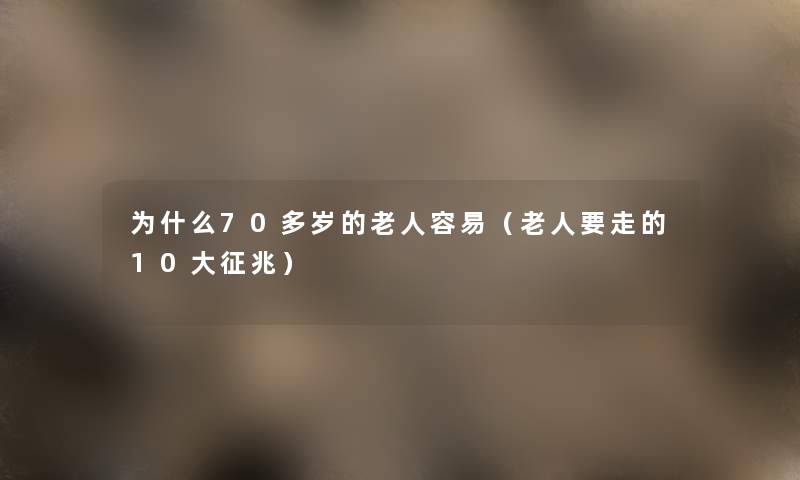 为什么70多岁的老人容易(老人要走的10大征兆) 为什么70多岁的老人容易(老人要走的10大征兆)