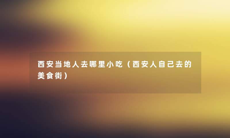西安当地人去哪里小吃(西安人自己去的美食街) 西安当地人去哪里小吃(西安人自己去的美食街)