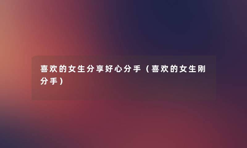 喜欢的女生分享好心分手(喜欢的女生刚分手) 喜欢的女生分享好心分手(喜欢的女生刚分手)