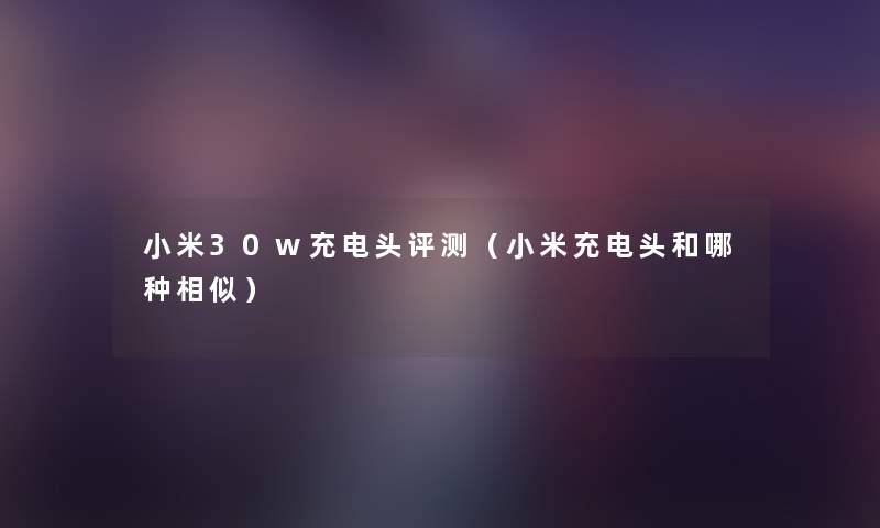 小米30w充电头评测（小米充电头和哪种相似）