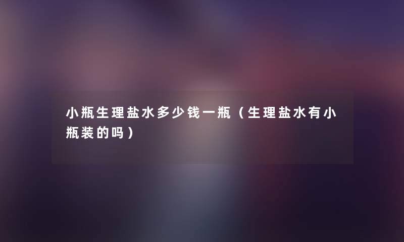 小瓶生理盐水多少钱一瓶（生理盐水有小瓶装的吗）
