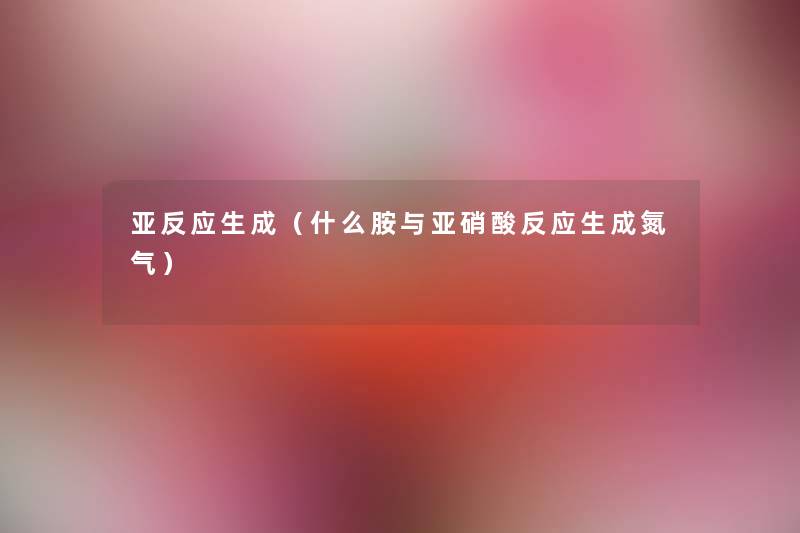 亚反应生成(什么胺与亚硝酸反应生成氮气) 亚反应生成(什么胺与亚硝酸反应生成氮气)