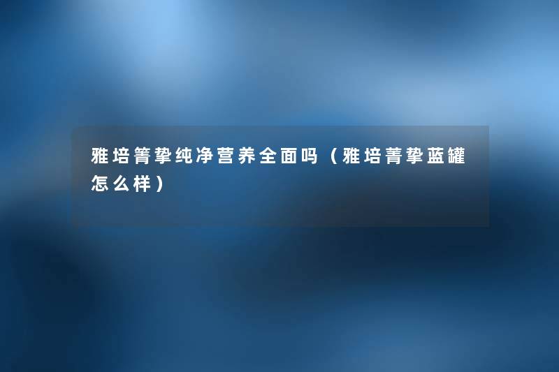 雅培箐挚纯净营养全面吗(雅培菁挚蓝罐怎么样) 雅培箐挚纯净营养全面吗(雅培菁挚蓝罐怎么样)