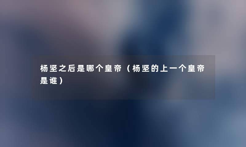 杨坚之后是哪个皇帝(杨坚的上一个皇帝是谁) 杨坚之后是哪个皇帝(杨坚的上一个皇帝是谁)