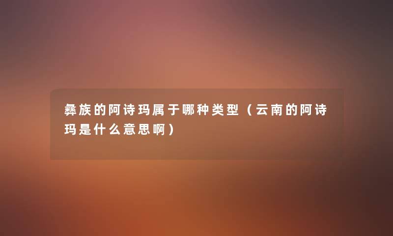 彝族的阿诗玛属于哪种类型（云南的阿诗玛是什么意思啊）