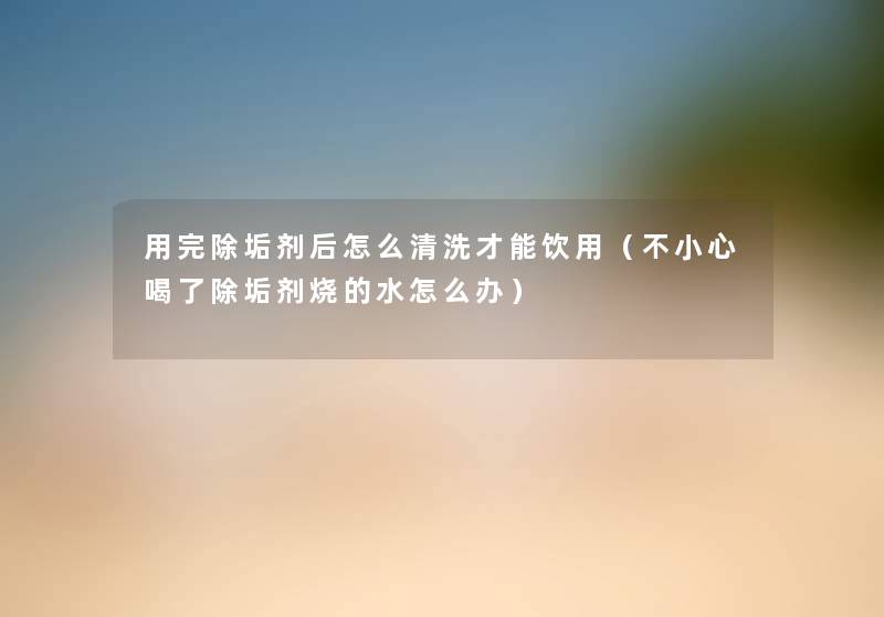 用完除垢剂后怎么清洗才能饮用(不小心喝了除垢剂烧的水怎么办) 用完除垢剂后怎么清洗才能饮用(不小心喝了除垢剂烧的水怎么办)