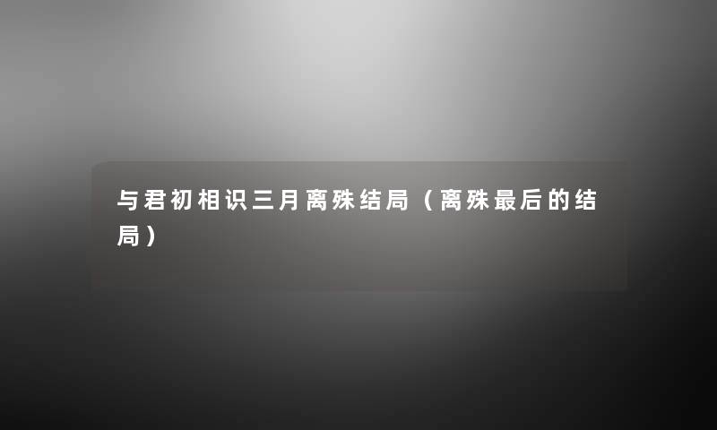 与君初相识三月离殊结局(离殊这里要说的结局) 与君初相识三月离殊结局(离殊这里要说的结局)
