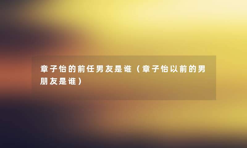 章子怡的前任男友是谁(章子怡以前的男朋友是谁) 章子怡的前任男友是谁(章子怡以前的男朋友是谁)