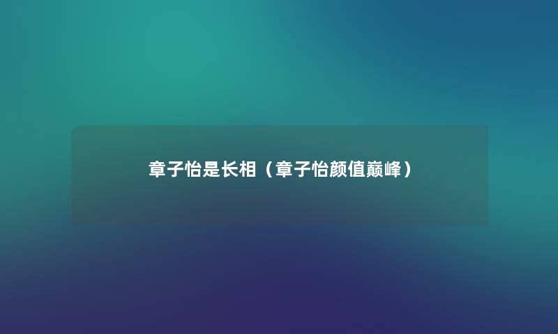 章子怡是长相(章子怡颜值巅峰) 章子怡是长相(章子怡颜值巅峰)