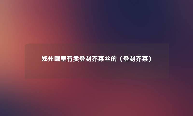 郑州哪里有卖登封芥菜丝的(登封芥菜) 郑州哪里有卖登封芥菜丝的(登封芥菜)