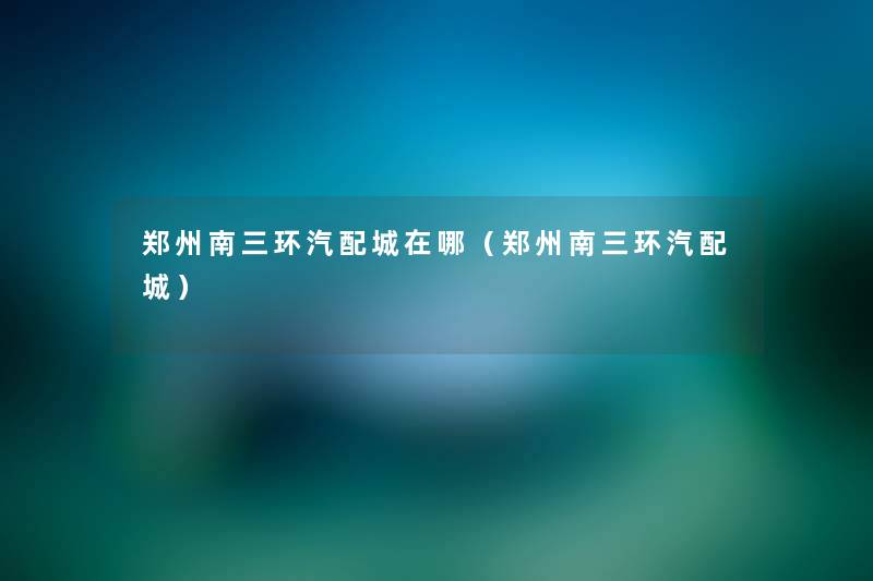 郑州南三环汽配城在哪(郑州南三环汽配城) 郑州南三环汽配城在哪(郑州南三环汽配城)