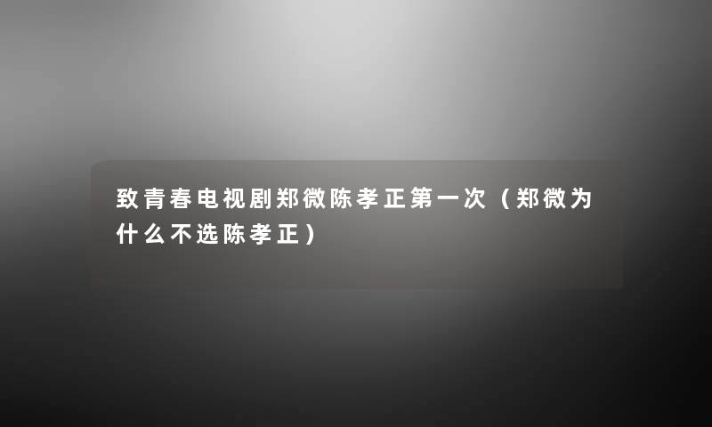 致青春电视剧郑微陈孝正第一次(郑微为什么不选陈孝正) 致青春电视剧郑微陈孝正第一次(郑微为什么不选陈孝正)