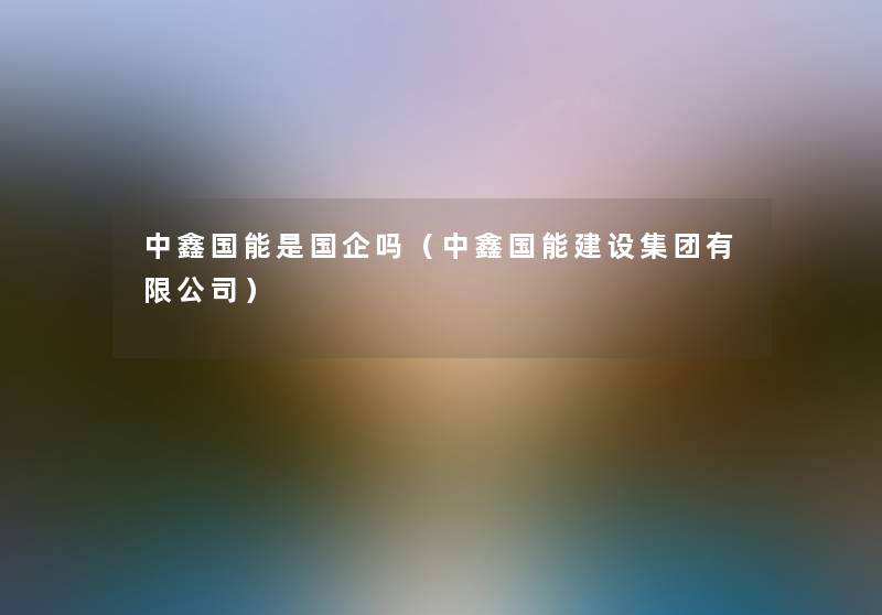 中鑫国能是国企吗(中鑫国能建设集团有限公司) 中鑫国能是国企吗(中鑫国能建设集团有限公司)