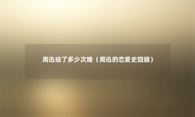 周迅结了多少次婚(周迅的恋爱史回顾) 周迅结了多少次婚(周迅的恋爱史回顾)
