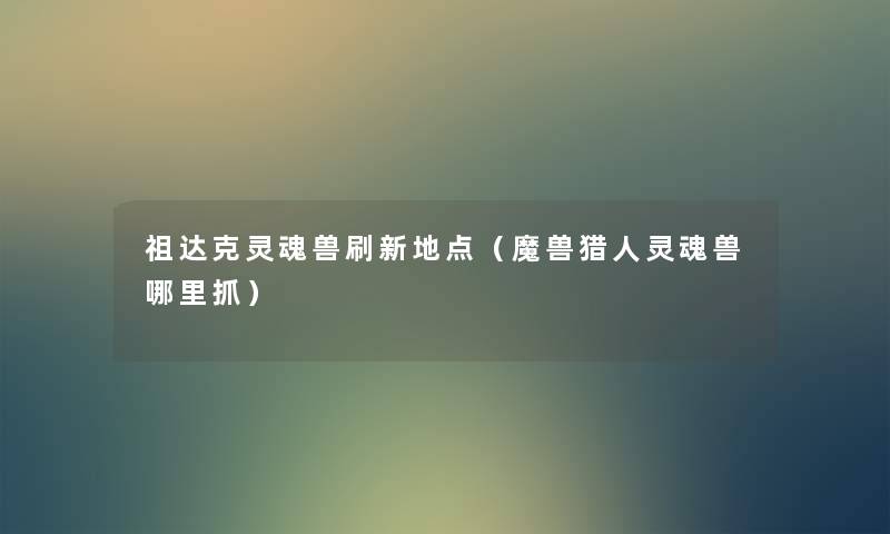 祖达克灵魂兽刷新地点(魔兽猎人灵魂兽哪里抓) 祖达克灵魂兽刷新地点(魔兽猎人灵魂兽哪里抓)
