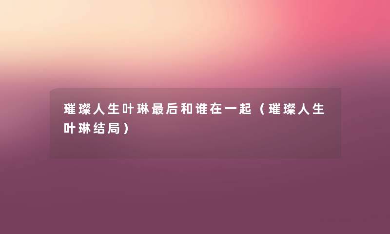璀璨人生叶琳这里要说和谁在一起(璀璨人生叶琳结局) 璀璨人生叶琳这里要说和谁在一起(璀璨人生叶琳结局)