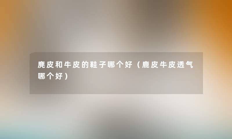 麂皮和牛皮的鞋子哪个好(鹿皮牛皮透气哪个好) 麂皮和牛皮的鞋子哪个好(鹿皮牛皮透气哪个好)