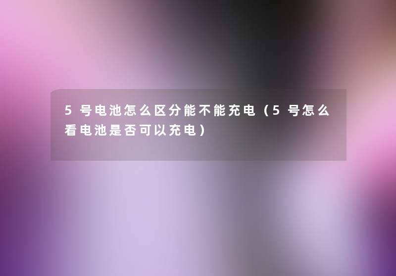 5号电池怎么区分能不能充电（5号怎么看电池是否可以充电）