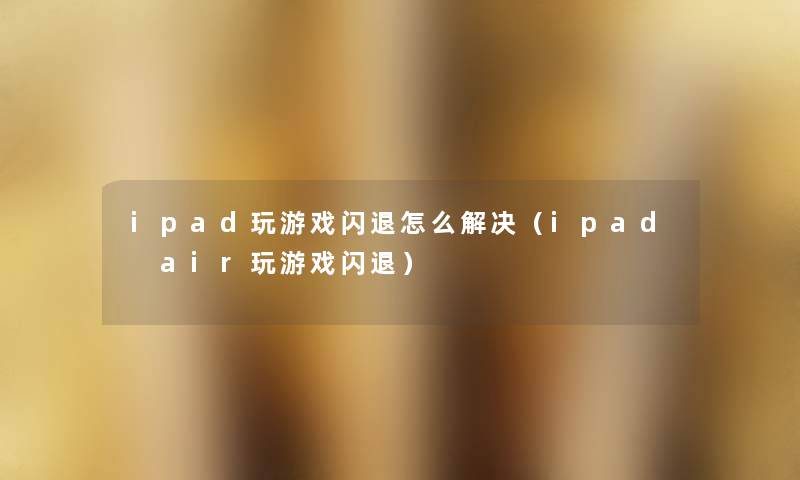 ipad玩游戏闪退怎么解决(ipad air玩游戏闪退) ipad玩游戏闪退怎么解决(ipad air玩游戏闪退)
