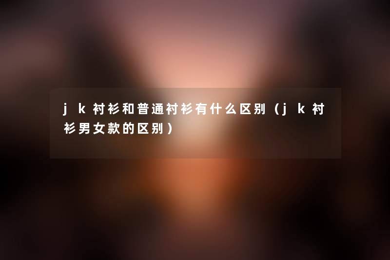 jk衬衫和普通衬衫有什么区别(jk衬衫男女款的区别) jk衬衫和普通衬衫有什么区别(jk衬衫男女款的区别)
