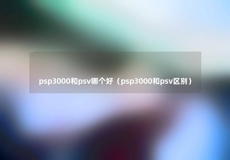 psp3000和psv哪个好(psp3000和psv区别) psp3000和psv哪个好(psp3000和psv区别)