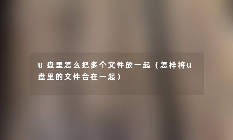 u盘里怎么把多个文件放一起(怎样将u盘里的文件合在一起) u盘里怎么把多个文件放一起(怎样将u盘里的文件合在一起)