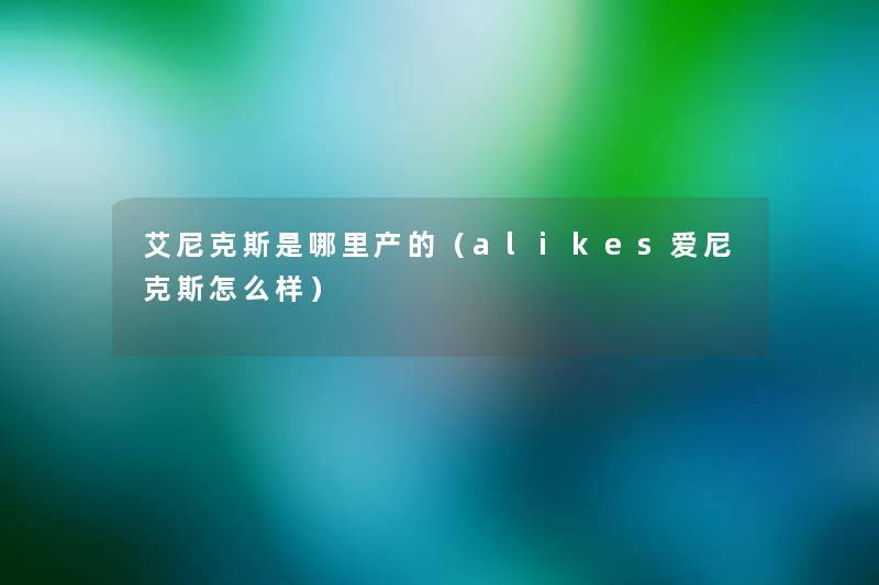 艾尼克斯是哪里产的(alikes爱尼克斯怎么样) 艾尼克斯是哪里产的(alikes爱尼克斯怎么样)