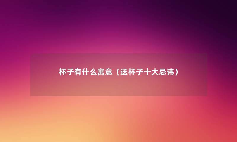 杯子有什么寓意(送杯子一些忌讳) 杯子有什么寓意(送杯子一些忌讳)