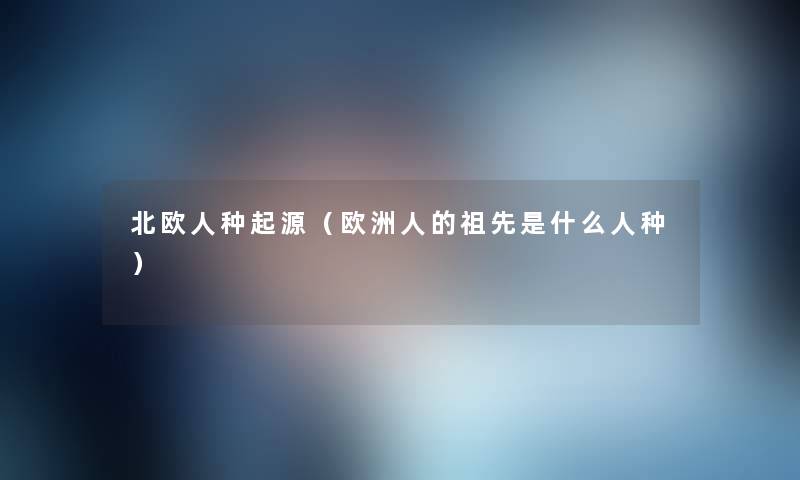 北欧人种起源(欧洲人的祖先是什么人种) 北欧人种起源(欧洲人的祖先是什么人种)