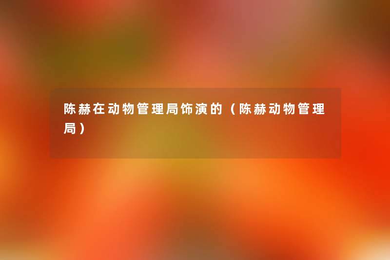 陈赫在动物管理局饰演的(陈赫动物管理局) 陈赫在动物管理局饰演的(陈赫动物管理局)