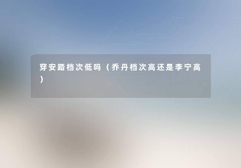 穿安踏档次低吗(乔丹档次高还是李宁高) 穿安踏档次低吗(乔丹档次高还是李宁高)