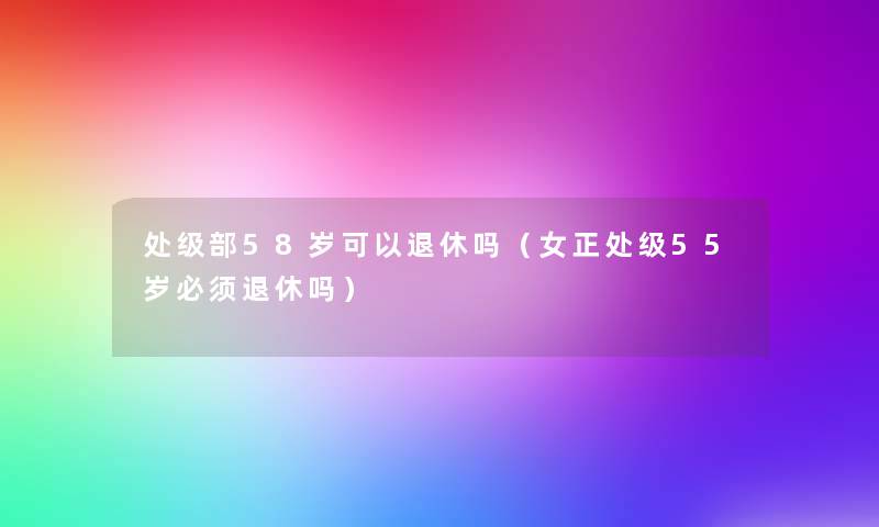 处级部58岁可以退休吗(女正处级55岁必须退休吗) 处级部58岁可以退休吗(女正处级55岁必须退休吗)