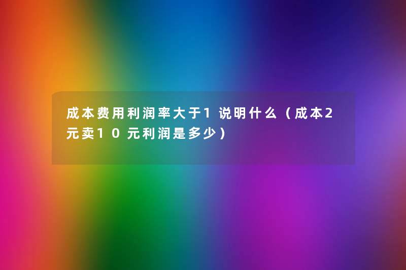 成本费用利润率大于1说明什么(成本2元卖10元利润是多少) 成本费用利润率大于1说明什么(成本2元卖10元利润是多少)