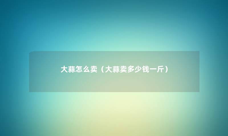 大蒜怎么卖(大蒜卖多少钱一斤) 大蒜怎么卖(大蒜卖多少钱一斤)