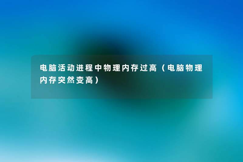 电脑活动进程中物理内存过高(电脑物理内存突然变高) 电脑活动进程中物理内存过高(电脑物理内存突然变高)