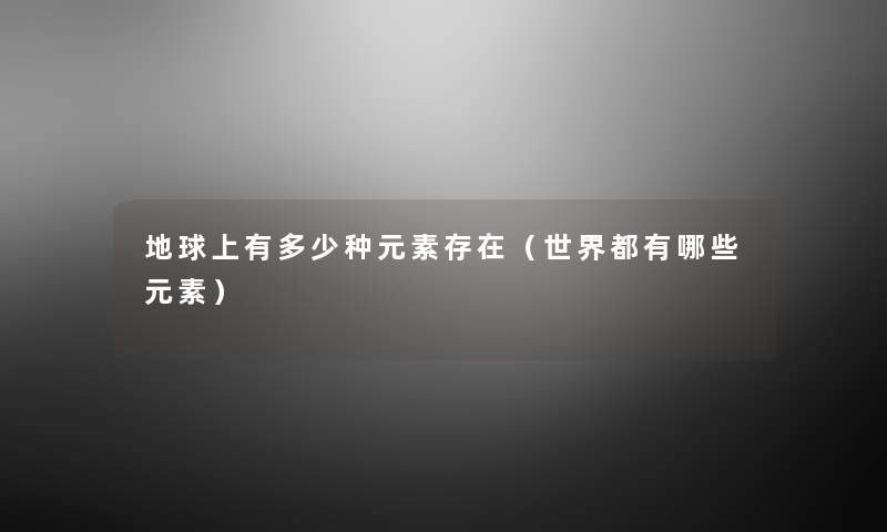 地球上有多少种元素存在(世界都有哪些元素) 地球上有多少种元素存在(世界都有哪些元素)