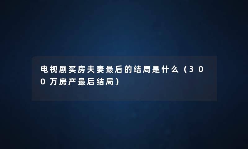 电视剧买房夫妻这里要说的结局是什么(300万房产这里要说结局) 电视剧买房夫妻这里要说的结局是什么(300万房产这里要说结局)