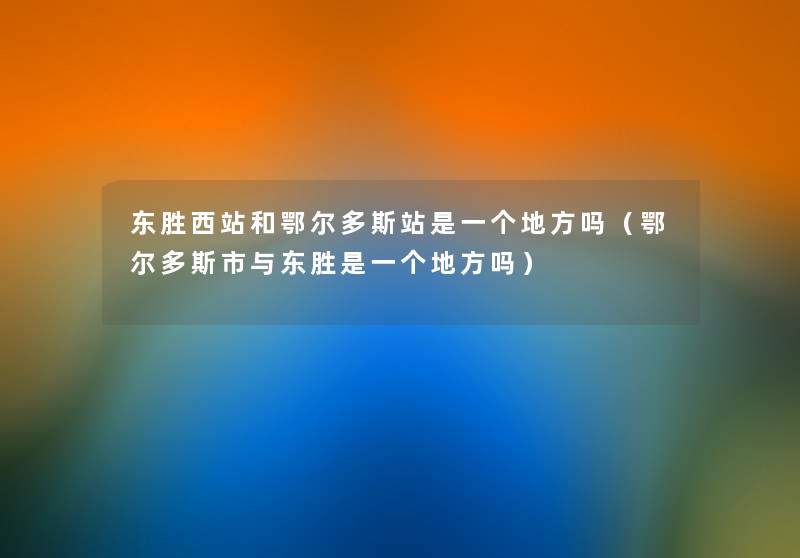 东胜西站和鄂尔多斯站是一个地方吗(鄂尔多斯市与东胜是一个地方吗) 东胜西站和鄂尔多斯站是一个地方吗(鄂尔多斯市与东胜是一个地方吗)