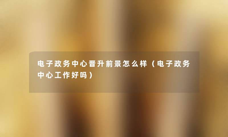 电子政务中心晋升前景怎么样(电子政务中心工作好吗) 电子政务中心晋升前景怎么样(电子政务中心工作好吗)