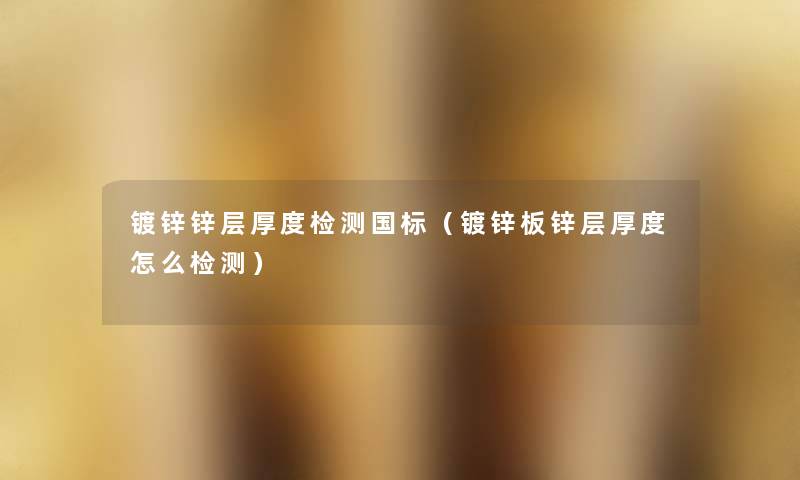 镀锌锌层厚度检测国标(镀锌板锌层厚度怎么检测) 镀锌锌层厚度检测国标(镀锌板锌层厚度怎么检测)