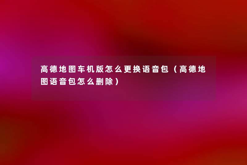 高德地图车机版怎么更换语音包(高德地图语音包怎么删除) 高德地图车机版怎么更换语音包(高德地图语音包怎么删除)