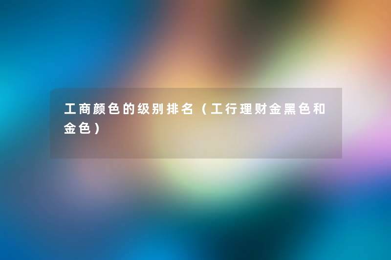 工商颜色的级别推荐(工行理财金黑色和金色) 工商颜色的级别推荐(工行理财金黑色和金色)