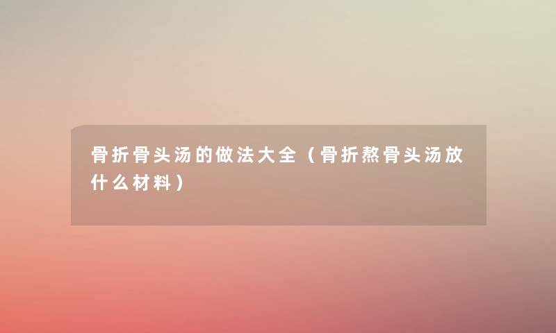 骨折骨头汤的做法大全（骨折熬骨头汤放什么材料）