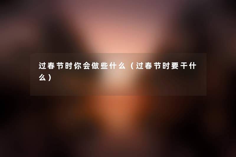 过春节时你会做些什么(过春节时要干什么) 过春节时你会做些什么(过春节时要干什么)