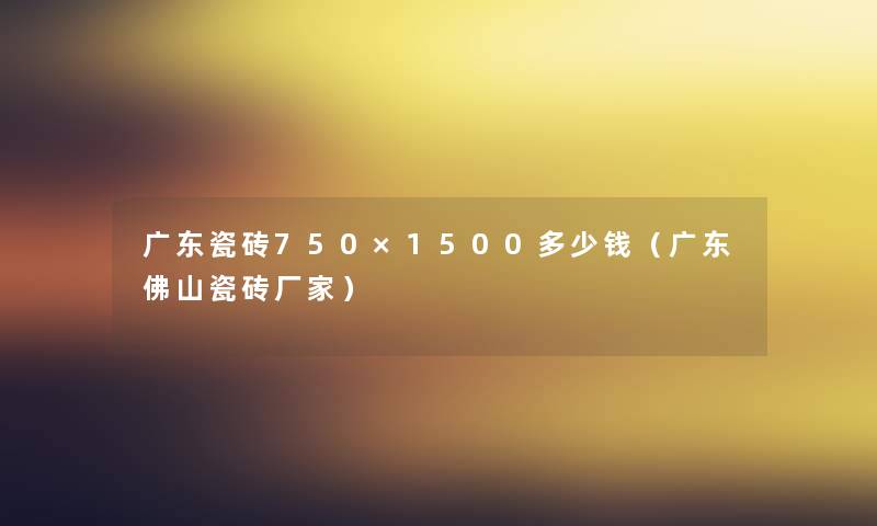 广东瓷砖750×1500多少钱(广东佛山瓷砖厂家) 广东瓷砖750×1500多少钱(广东佛山瓷砖厂家)