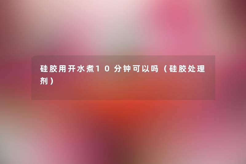 硅胶用开水煮10分钟可以吗（硅胶处理剂）