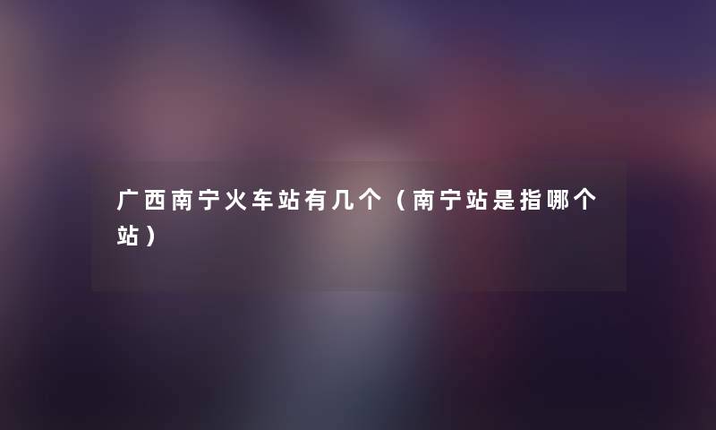 广西南宁火车站有几个(南宁站是指哪个站) 广西南宁火车站有几个(南宁站是指哪个站)