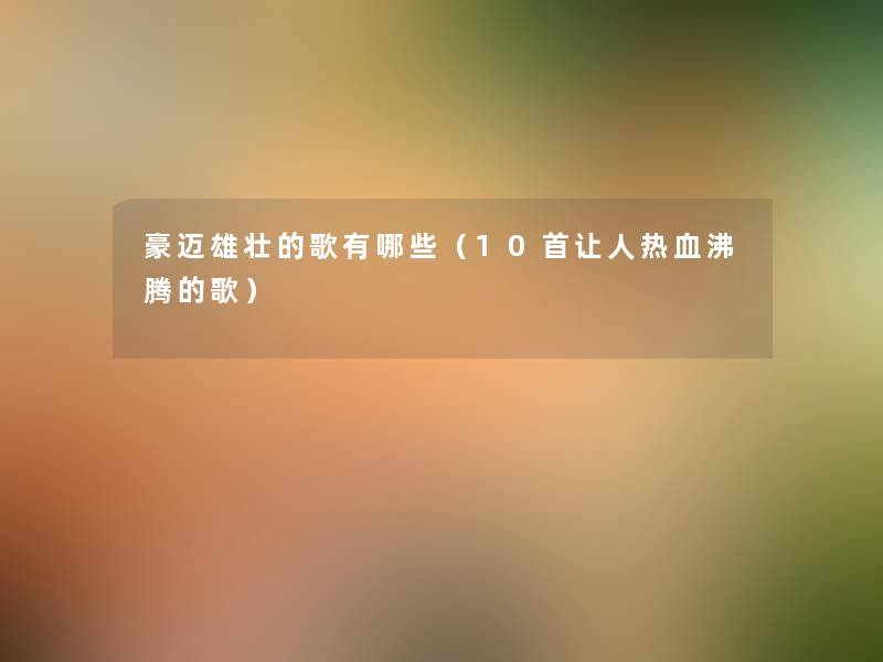豪迈雄壮的歌有哪些(10首让人热血沸腾的歌) 豪迈雄壮的歌有哪些(10首让人热血沸腾的歌)