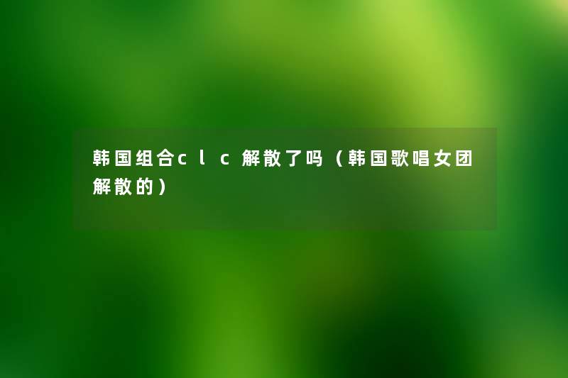 韩国组合clc解散了吗(韩国歌唱女团解散的) 韩国组合clc解散了吗(韩国歌唱女团解散的)