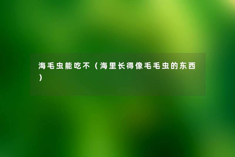 海毛虫能吃不(海里长得像毛毛虫的东西) 海毛虫能吃不(海里长得像毛毛虫的东西)